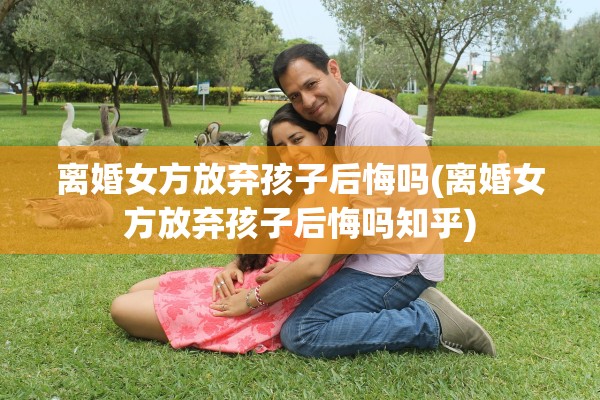 离婚女方放弃孩子后悔吗(离婚女方放弃孩子后悔吗知乎)