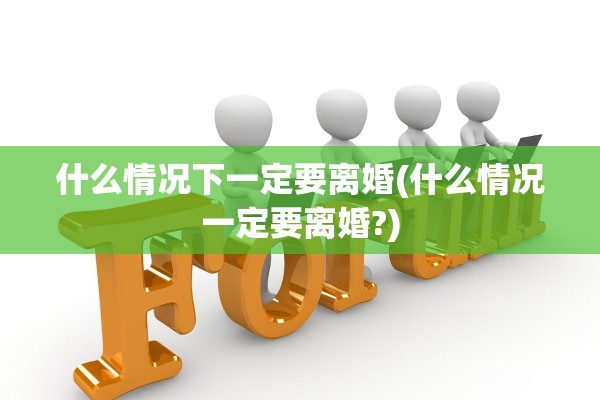 什么情况下一定要离婚(什么情况一定要离婚?)