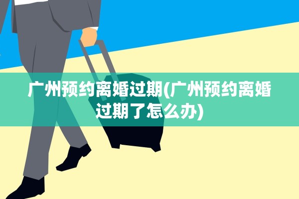 广州预约离婚过期(广州预约离婚过期了怎么办)