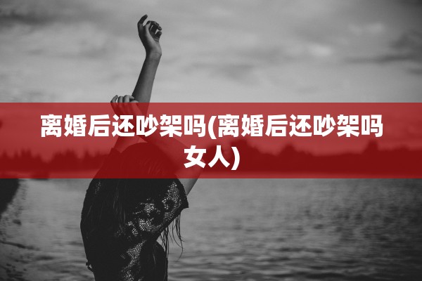 离婚后还吵架吗(离婚后还吵架吗女人)
