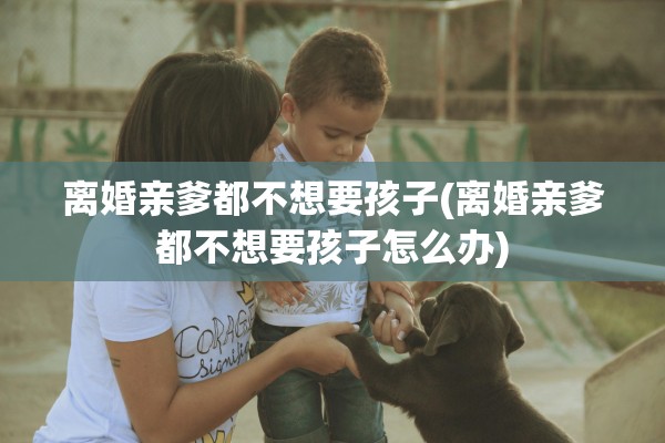 离婚亲爹都不想要孩子(离婚亲爹都不想要孩子怎么办)