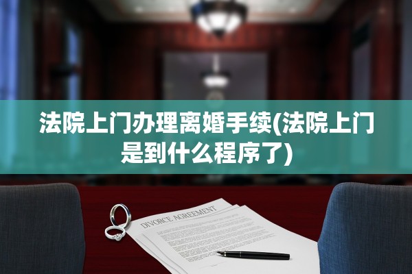 法院上门办理离婚手续(法院上门是到什么程序了)