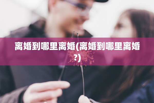 离婚到哪里离婚(离婚到哪里离婚?)