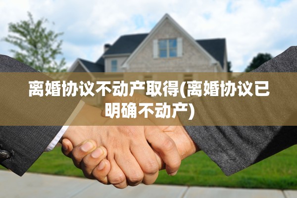 离婚协议不动产取得(离婚协议已明确不动产)