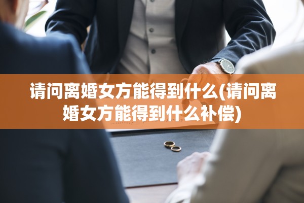 请问离婚女方能得到什么(请问离婚女方能得到什么补偿)