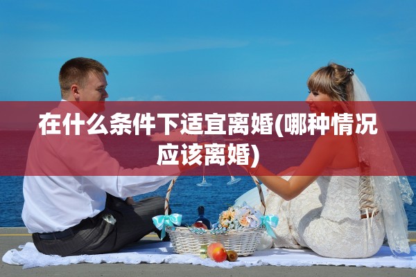 在什么条件下适宜离婚(哪种情况应该离婚)