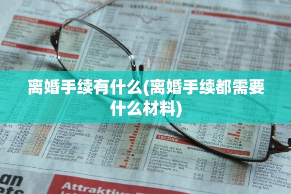 离婚手续有什么(离婚手续都需要什么材料)