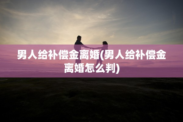 男人给补偿金离婚(男人给补偿金离婚怎么判)