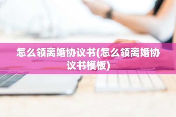 怎么领离婚协议书(怎么领离婚协议书模板)