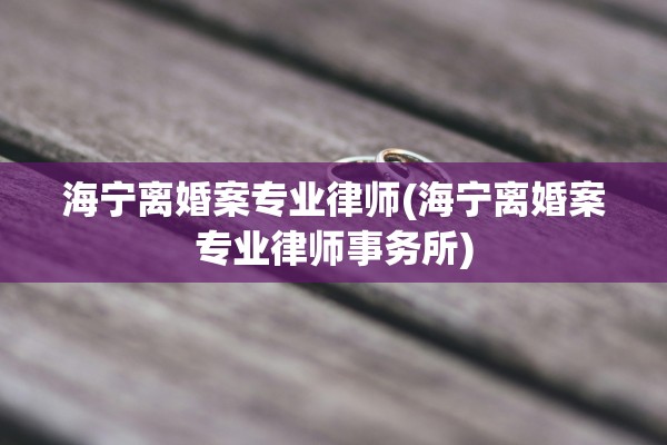 海宁离婚案专业律师(海宁离婚案专业律师事务所)