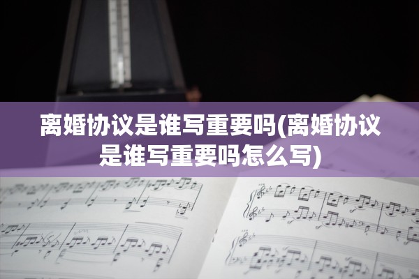 离婚协议是谁写重要吗(离婚协议是谁写重要吗怎么写)