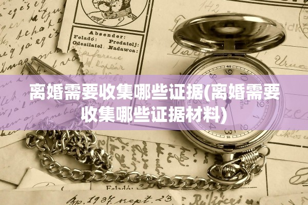 离婚需要收集哪些证据(离婚需要收集哪些证据材料)