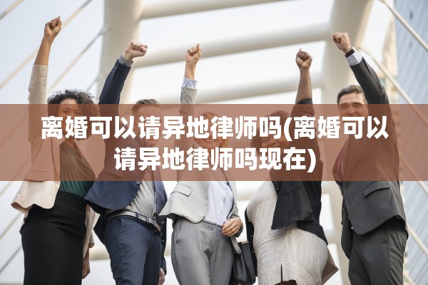 离婚可以请异地律师吗(离婚可以请异地律师吗现在)