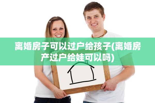 离婚房子可以过户给孩子(离婚房产过户给娃可以吗)