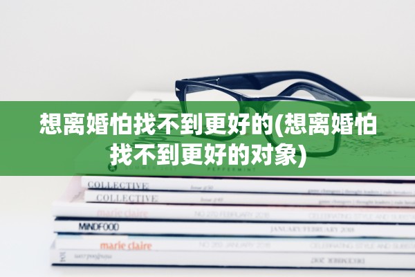 想离婚怕找不到更好的(想离婚怕找不到更好的对象)