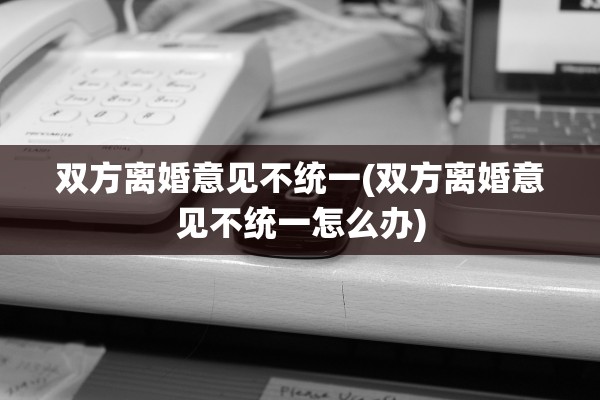 双方离婚意见不统一(双方离婚意见不统一怎么办)