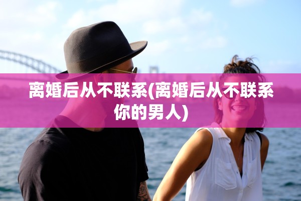 离婚后从不联系(离婚后从不联系你的男人)