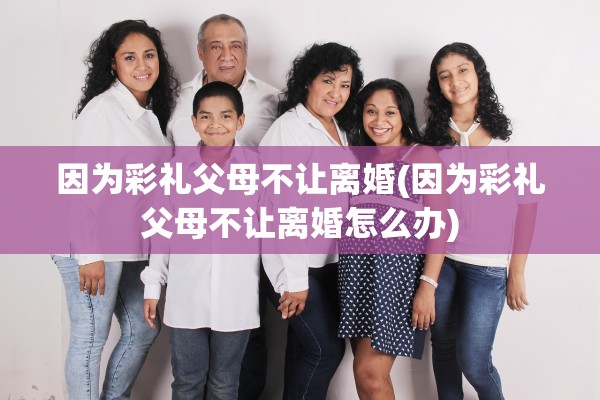 因为彩礼父母不让离婚(因为彩礼父母不让离婚怎么办)