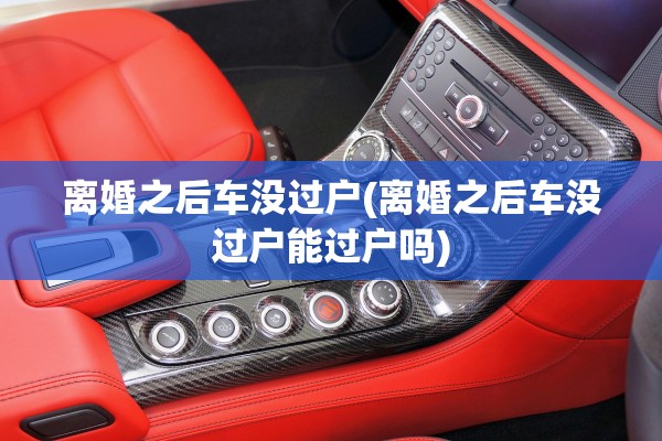 离婚之后车没过户(离婚之后车没过户能过户吗)