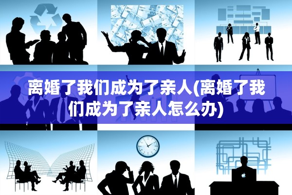 离婚了我们成为了亲人(离婚了我们成为了亲人怎么办)