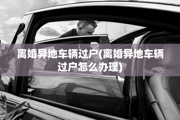 离婚异地车辆过户(离婚异地车辆过户怎么办理)