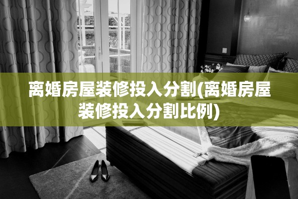 离婚房屋装修投入分割(离婚房屋装修投入分割比例)