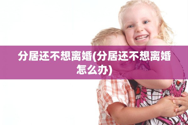 分居还不想离婚(分居还不想离婚怎么办)
