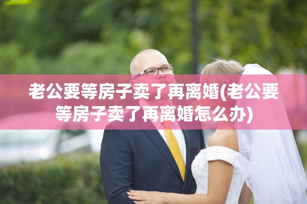 老公要等房子卖了再离婚(老公要等房子卖了再离婚怎么办)