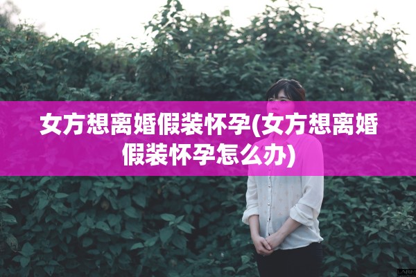 女方想离婚假装怀孕(女方想离婚假装怀孕怎么办)