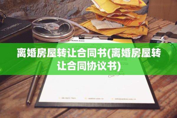 离婚房屋转让合同书(离婚房屋转让合同协议书)