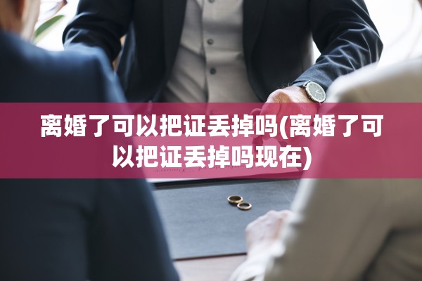 离婚了可以把证丢掉吗(离婚了可以把证丢掉吗现在)