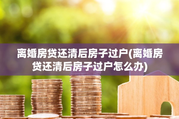 离婚房贷还清后房子过户(离婚房贷还清后房子过户怎么办)