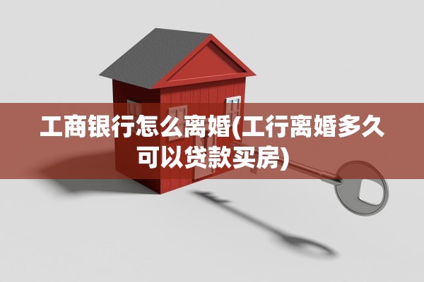 工商银行怎么离婚(工行离婚多久可以贷款买房)