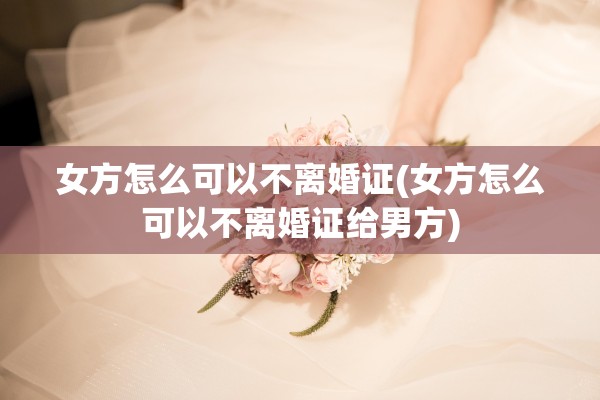 女方怎么可以不离婚证(女方怎么可以不离婚证给男方)