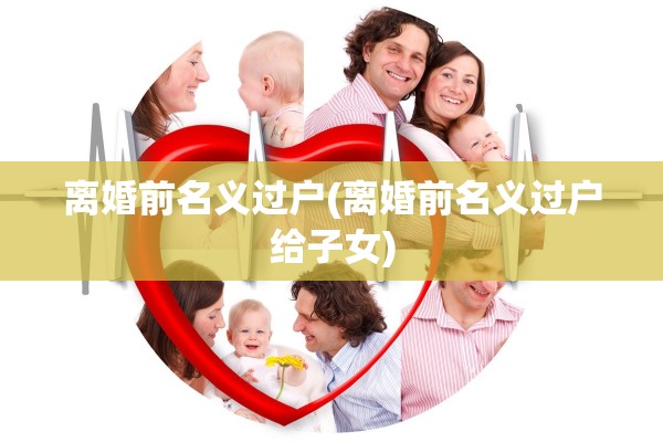 离婚前名义过户(离婚前名义过户给子女)
