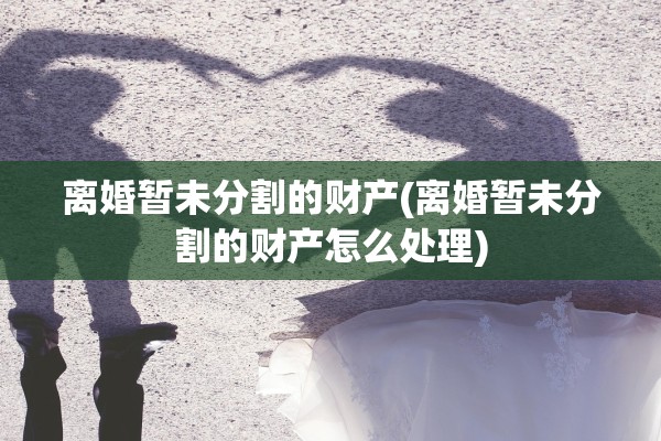 离婚暂未分割的财产(离婚暂未分割的财产怎么处理)