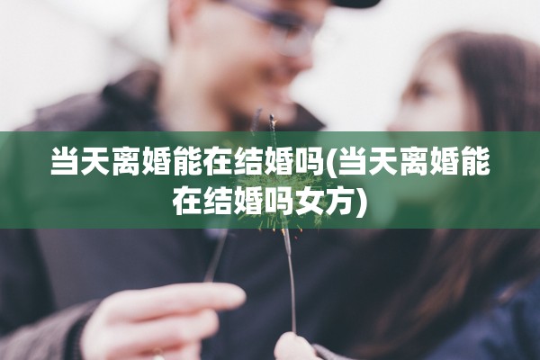 当天离婚能在结婚吗(当天离婚能在结婚吗女方)