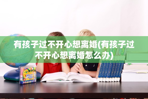 有孩子过不开心想离婚(有孩子过不开心想离婚怎么办)