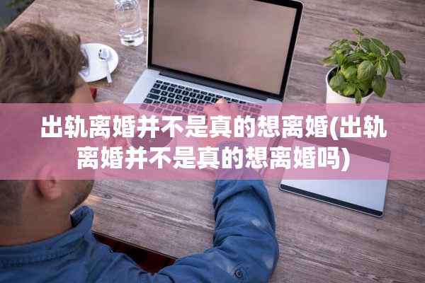 出轨离婚并不是真的想离婚(出轨离婚并不是真的想离婚吗)