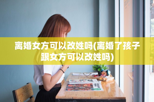 离婚女方可以改姓吗(离婚了孩子跟女方可以改姓吗)