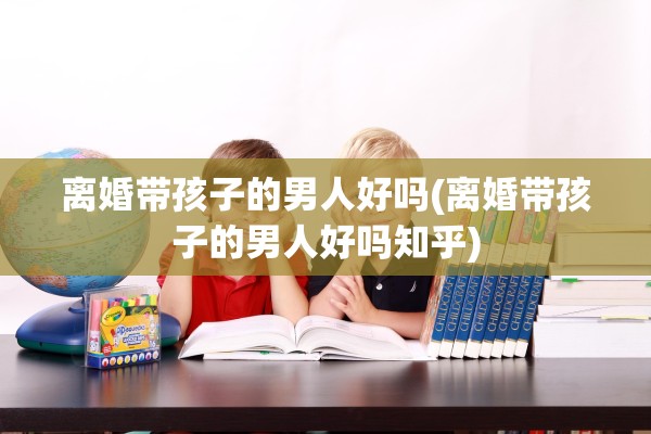 离婚带孩子的男人好吗(离婚带孩子的男人好吗知乎)