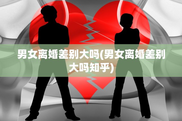 男女离婚差别大吗(男女离婚差别大吗知乎)