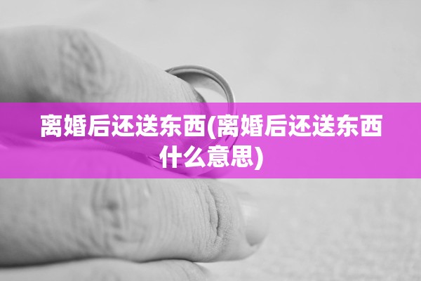 离婚后还送东西(离婚后还送东西什么意思)