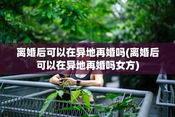 离婚后可以在异地再婚吗(离婚后可以在异地再婚吗女方)