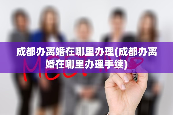 成都办离婚在哪里办理(成都办离婚在哪里办理手续)