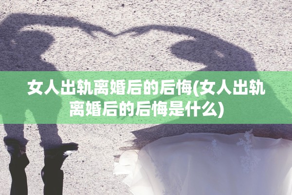女人出轨离婚后的后悔(女人出轨离婚后的后悔是什么)