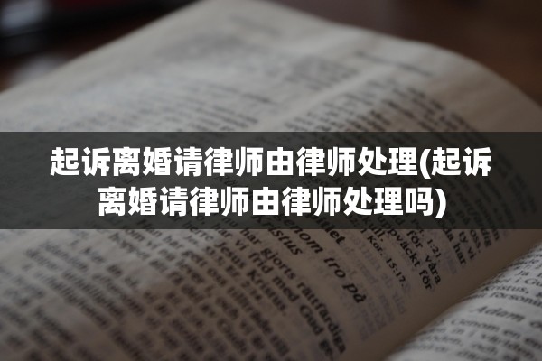 起诉离婚请律师由律师处理(起诉离婚请律师由律师处理吗)