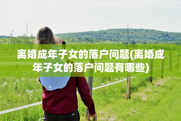 离婚成年子女的落户问题(离婚成年子女的落户问题有哪些)