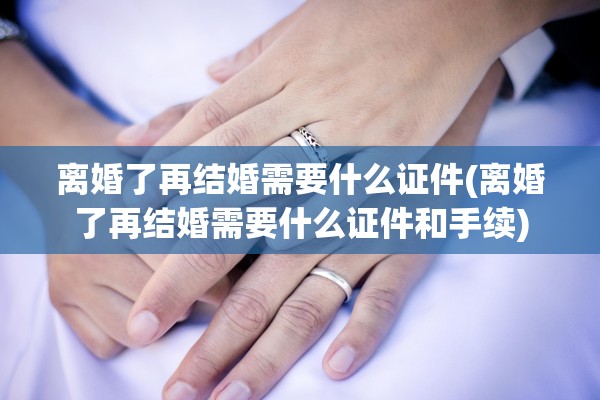 离婚了再结婚需要什么证件(离婚了再结婚需要什么证件和手续)