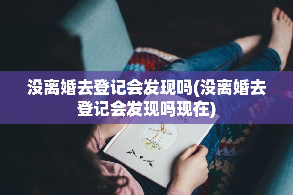 没离婚去登记会发现吗(没离婚去登记会发现吗现在)